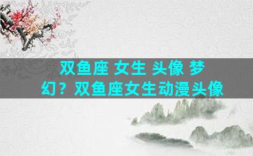 双鱼座 女生 头像 梦幻？双鱼座女生动漫头像